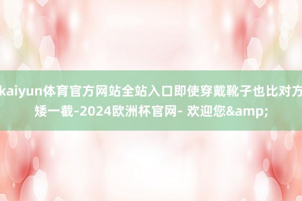 kaiyun体育官方网站全站入口即使穿戴靴子也比对方矮一截-2024欧洲杯官网- 欢迎您&