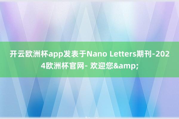 开云欧洲杯app发表于Nano Letters期刊-2024欧洲杯官网- 欢迎您&