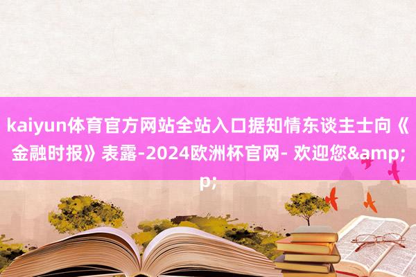 kaiyun体育官方网站全站入口据知情东谈主士向《金融时报》表露-2024欧洲杯官网- 欢迎您&