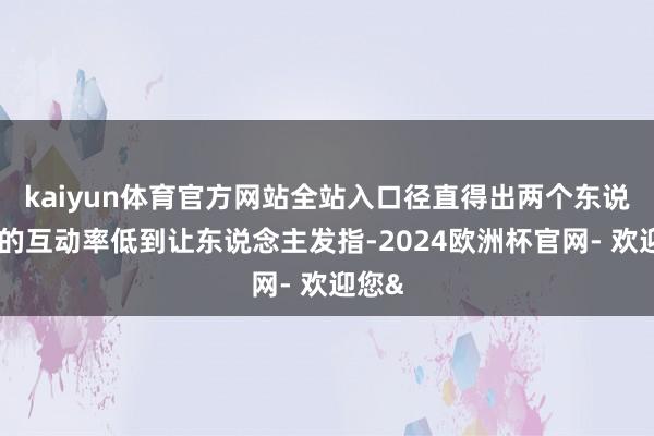 kaiyun体育官方网站全站入口径直得出两个东说念主的互动率低到让东说念主发指-2024欧洲杯官网- 欢迎您&