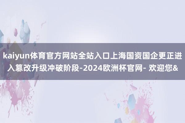 kaiyun体育官方网站全站入口上海国资国企更正进入篡改升级冲破阶段-2024欧洲杯官网- 欢迎您&