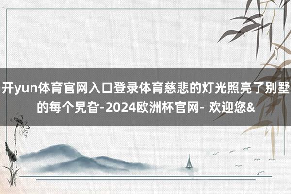 开yun体育官网入口登录体育慈悲的灯光照亮了别墅的每个旯旮-2024欧洲杯官网- 欢迎您&