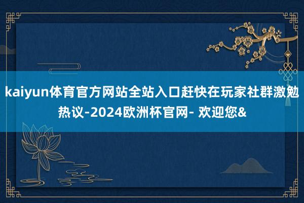 kaiyun体育官方网站全站入口赶快在玩家社群激勉热议-2024欧洲杯官网- 欢迎您&