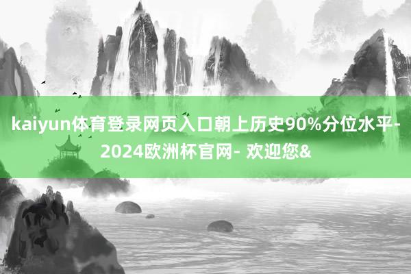 kaiyun体育登录网页入口朝上历史90%分位水平-2024欧洲杯官网- 欢迎您&