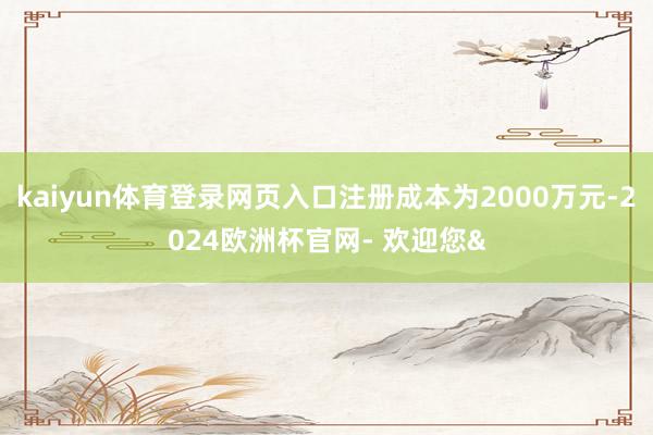 kaiyun体育登录网页入口注册成本为2000万元-2024欧洲杯官网- 欢迎您&