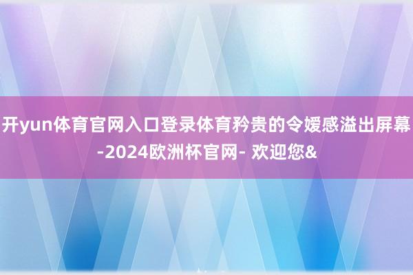 开yun体育官网入口登录体育矜贵的令嫒感溢出屏幕-2024欧洲杯官网- 欢迎您&