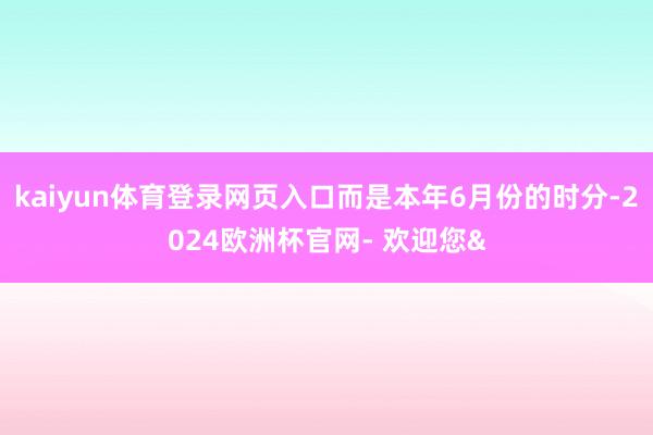 kaiyun体育登录网页入口而是本年6月份的时分-2024欧洲杯官网- 欢迎您&