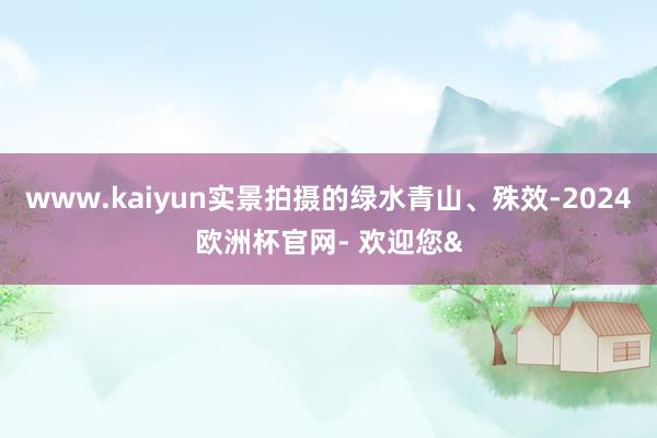 www.kaiyun实景拍摄的绿水青山、殊效-2024欧洲杯官网- 欢迎您&