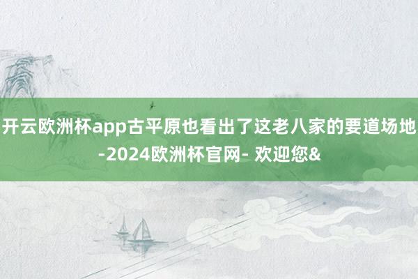 开云欧洲杯app古平原也看出了这老八家的要道场地-2024欧洲杯官网- 欢迎您&