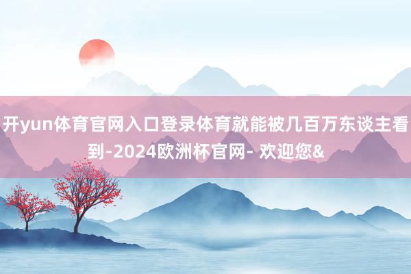 开yun体育官网入口登录体育就能被几百万东谈主看到-2024欧洲杯官网- 欢迎您&