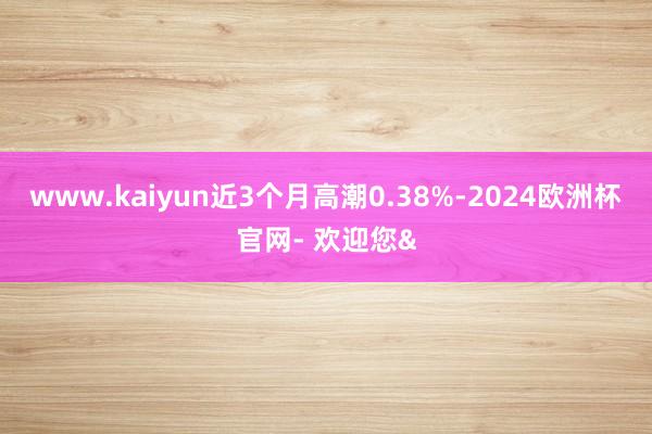 www.kaiyun近3个月高潮0.38%-2024欧洲杯官网- 欢迎您&