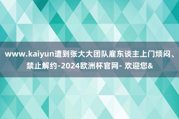 www.kaiyun遭到张大大团队雇东谈主上门烦闷、禁止解约-2024欧洲杯官网- 欢迎您&