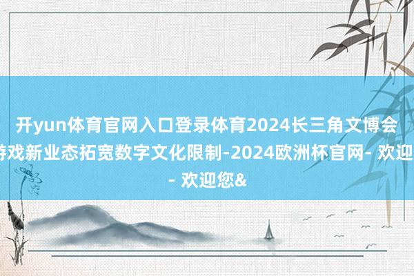 开yun体育官网入口登录体育2024长三角文博会：游戏新业态拓宽数字文化限制-2024欧洲杯官网- 欢迎您&