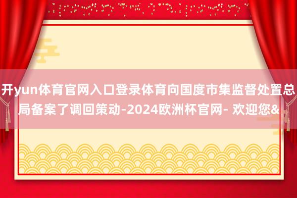 开yun体育官网入口登录体育向国度市集监督处置总局备案了调回策动-2024欧洲杯官网- 欢迎您&