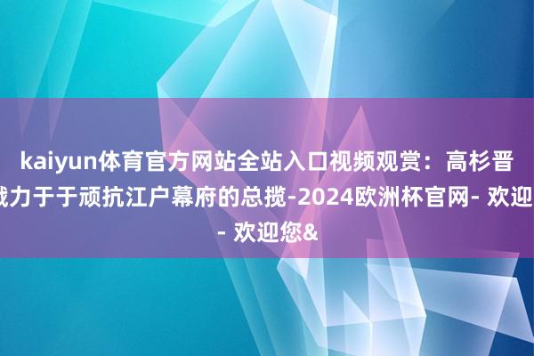 kaiyun体育官方网站全站入口视频观赏：高杉晋作戮力于于顽抗江户幕府的总揽-2024欧洲杯官网- 欢迎您&