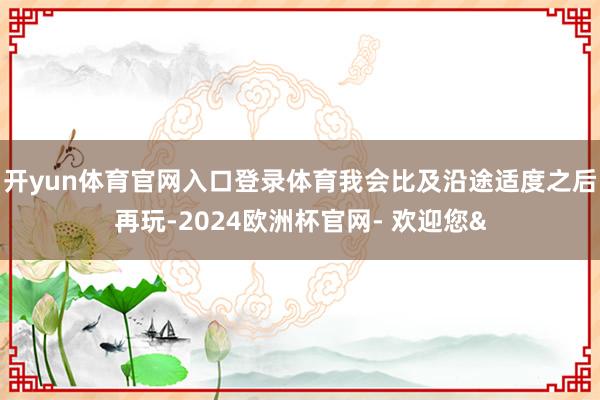 开yun体育官网入口登录体育我会比及沿途适度之后再玩-2024欧洲杯官网- 欢迎您&