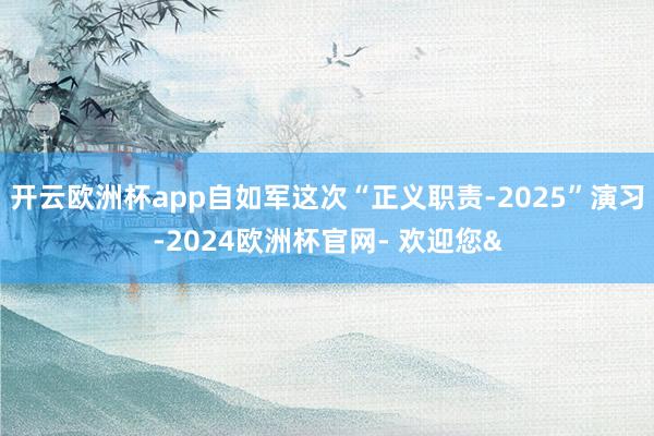 开云欧洲杯app自如军这次“正义职责-2025”演习-2024欧洲杯官网- 欢迎您&