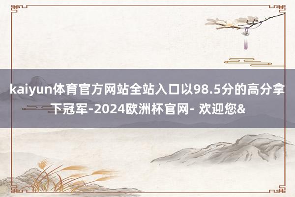 kaiyun体育官方网站全站入口以98.5分的高分拿下冠军-2024欧洲杯官网- 欢迎您&