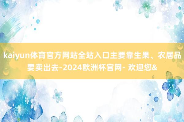 kaiyun体育官方网站全站入口主要靠生果、农居品要卖出去-2024欧洲杯官网- 欢迎您&