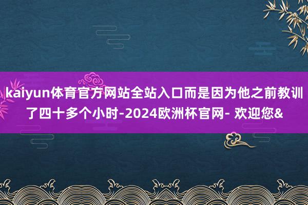 kaiyun体育官方网站全站入口而是因为他之前教训了四十多个小时-2024欧洲杯官网- 欢迎您&