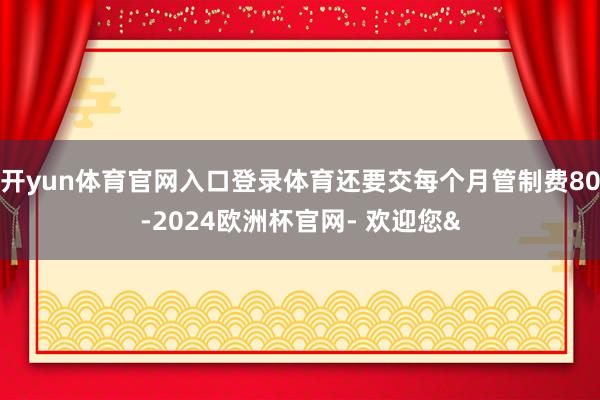 开yun体育官网入口登录体育还要交每个月管制费80-2024欧洲杯官网- 欢迎您&