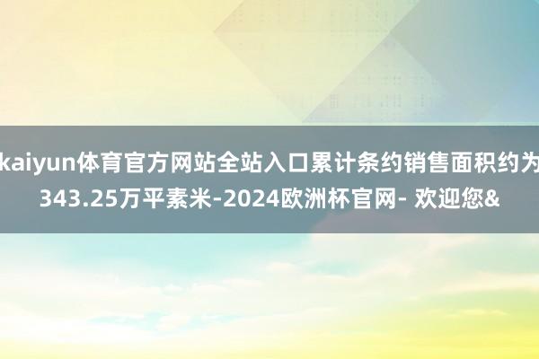 kaiyun体育官方网站全站入口累计条约销售面积约为343.25万平素米-2024欧洲杯官网- 欢迎您&