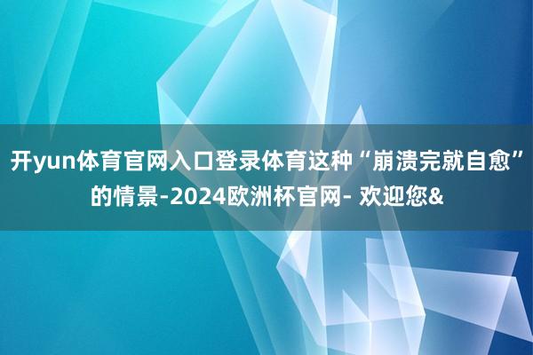 开yun体育官网入口登录体育这种“崩溃完就自愈”的情景-2024欧洲杯官网- 欢迎您&