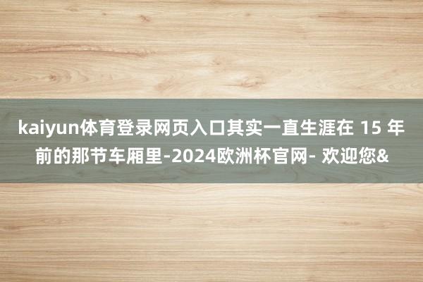kaiyun体育登录网页入口其实一直生涯在 15 年前的那节车厢里-2024欧洲杯官网- 欢迎您&