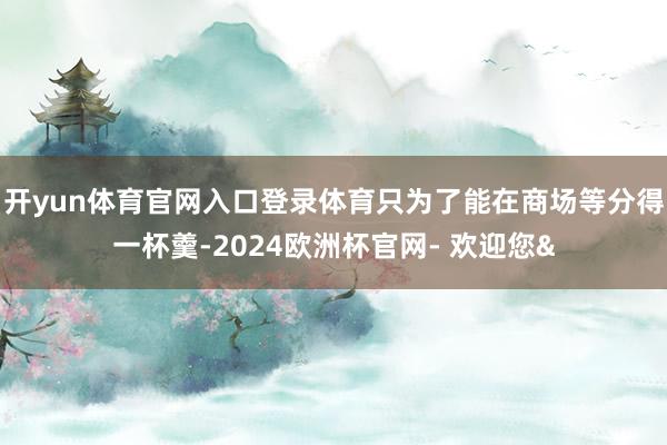 开yun体育官网入口登录体育只为了能在商场等分得一杯羹-2024欧洲杯官网- 欢迎您&