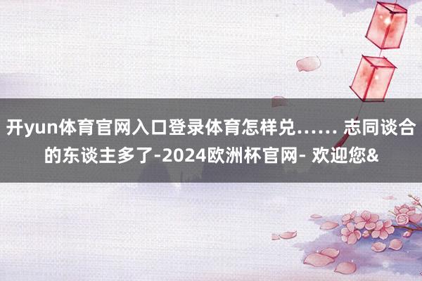 开yun体育官网入口登录体育怎样兑…… 志同谈合的东谈主多了-2024欧洲杯官网- 欢迎您&
