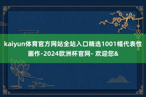 kaiyun体育官方网站全站入口精选1001幅代表性画作-2024欧洲杯官网- 欢迎您&
