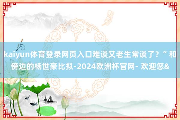 kaiyun体育登录网页入口难谈又老生常谈了？”和傍边的杨世豪比拟-2024欧洲杯官网- 欢迎您&