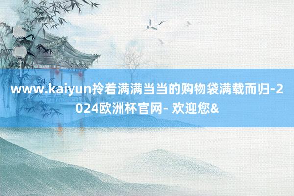 www.kaiyun拎着满满当当的购物袋满载而归-2024欧洲杯官网- 欢迎您&