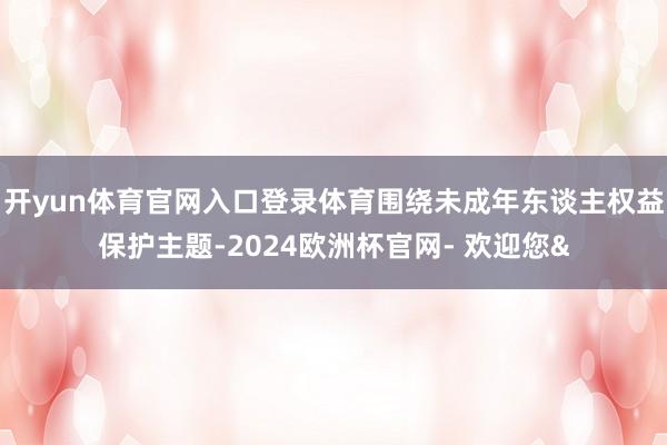 开yun体育官网入口登录体育围绕未成年东谈主权益保护主题-2024欧洲杯官网- 欢迎您&