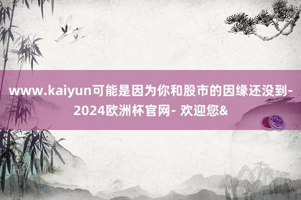 www.kaiyun可能是因为你和股市的因缘还没到-2024欧洲杯官网- 欢迎您&
