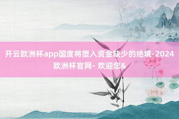 开云欧洲杯app国度将堕入资金缺少的绝境-2024欧洲杯官网- 欢迎您&