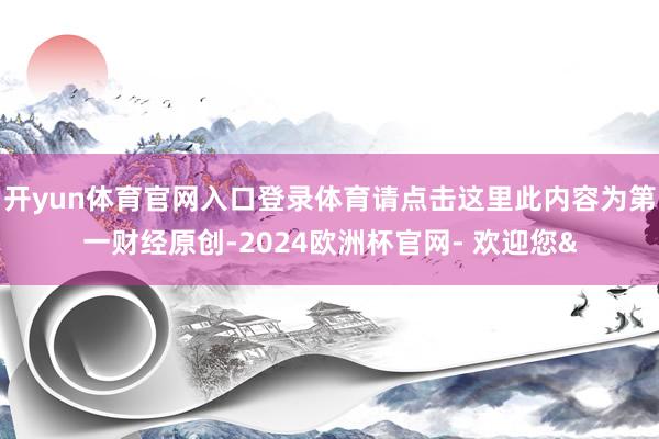 开yun体育官网入口登录体育请点击这里此内容为第一财经原创-2024欧洲杯官网- 欢迎您&