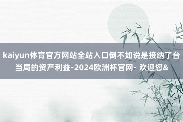 kaiyun体育官方网站全站入口倒不如说是接纳了台当局的资产利益-2024欧洲杯官网- 欢迎您&