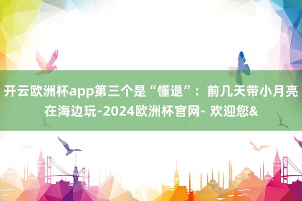开云欧洲杯app第三个是“懂退”：前几天带小月亮在海边玩-2024欧洲杯官网- 欢迎您&