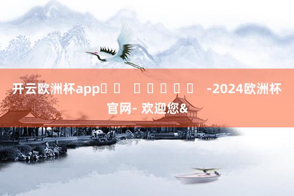 开云欧洲杯app		  					  -2024欧洲杯官网- 欢迎您&