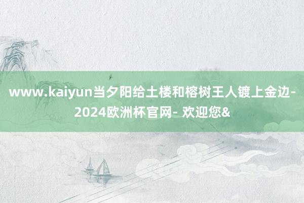 www.kaiyun当夕阳给土楼和榕树王人镀上金边-2024欧洲杯官网- 欢迎您&