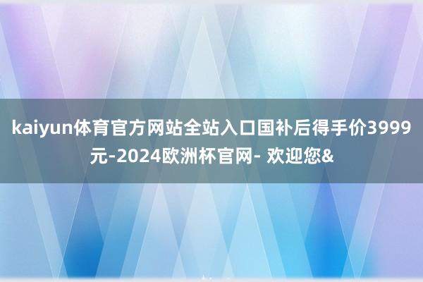 kaiyun体育官方网站全站入口国补后得手价3999元-2024欧洲杯官网- 欢迎您&