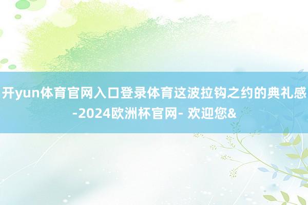 开yun体育官网入口登录体育这波拉钩之约的典礼感-2024欧洲杯官网- 欢迎您&