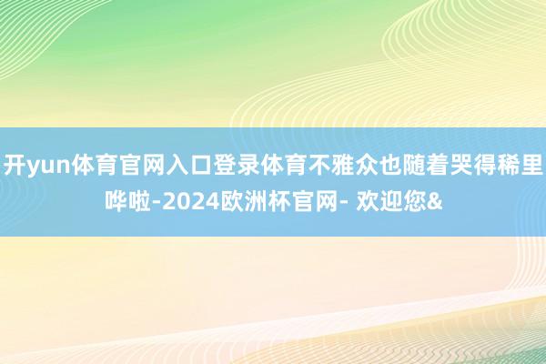 开yun体育官网入口登录体育不雅众也随着哭得稀里哗啦-2024欧洲杯官网- 欢迎您&