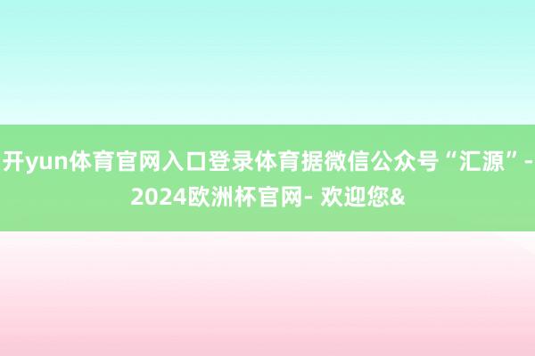 开yun体育官网入口登录体育据微信公众号“汇源”-2024欧洲杯官网- 欢迎您&