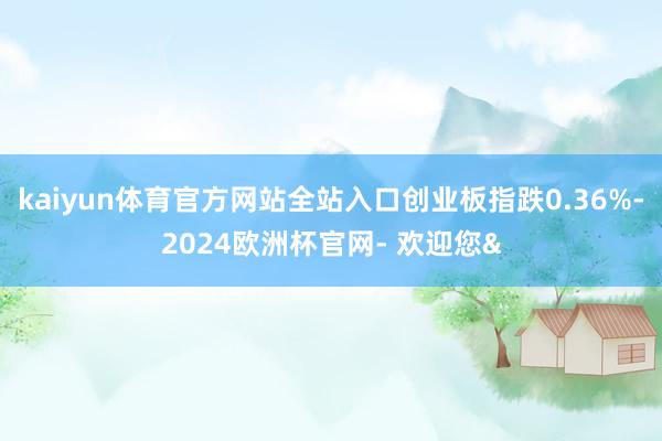 kaiyun体育官方网站全站入口创业板指跌0.36%-2024欧洲杯官网- 欢迎您&