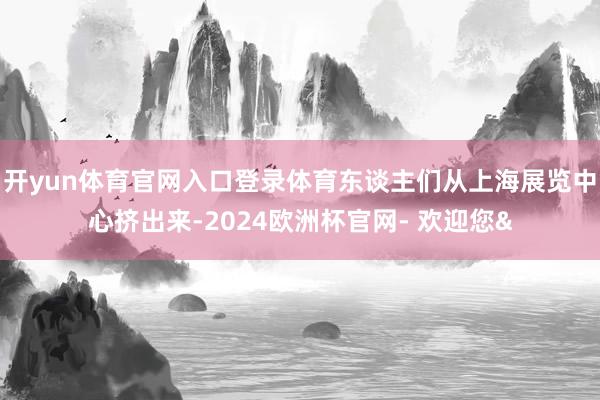 开yun体育官网入口登录体育东谈主们从上海展览中心挤出来-2024欧洲杯官网- 欢迎您&