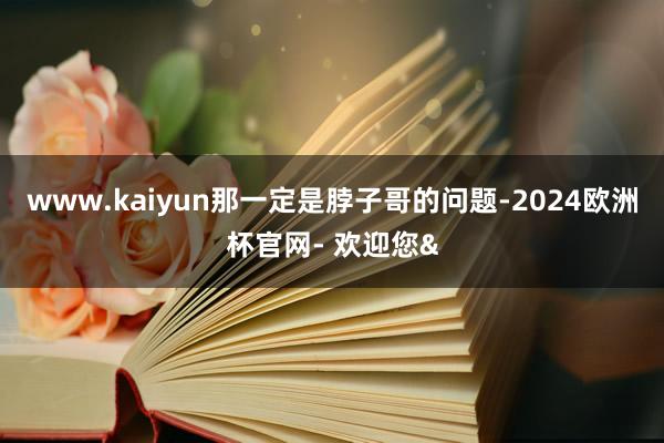 www.kaiyun那一定是脖子哥的问题-2024欧洲杯官网- 欢迎您&