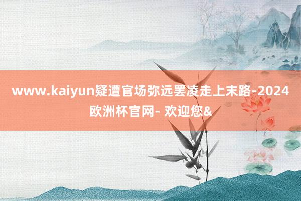 www.kaiyun疑遭官场弥远罢凌走上末路-2024欧洲杯官网- 欢迎您&