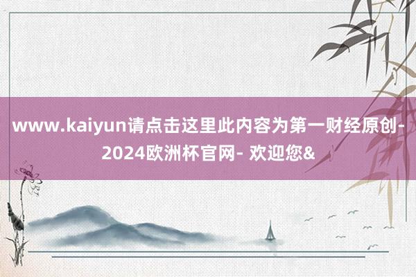 www.kaiyun请点击这里此内容为第一财经原创-2024欧洲杯官网- 欢迎您&